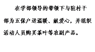 文本框: 在学部领导的带领下与驻村干部为五保户送温暖、献爱心，并组织活动人员购买茶叶等农副产品。