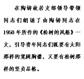 文本框: 在陶铸故居支部领导带领同志们朗诵了由陶铸同志在1950年所作的《松树的风格》一文，引导青年同志们既要有太阳那样的宽阔胸襟，又要有松树那样的坚贞品格。